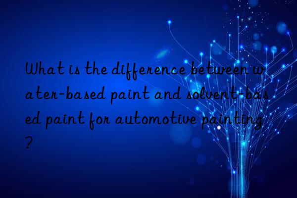 What is the difference between water-based paint and solvent-based paint for automotive painting?