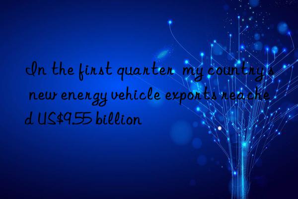 In the first quarter  my country s new energy vehicle exports reached US$9.55 billion