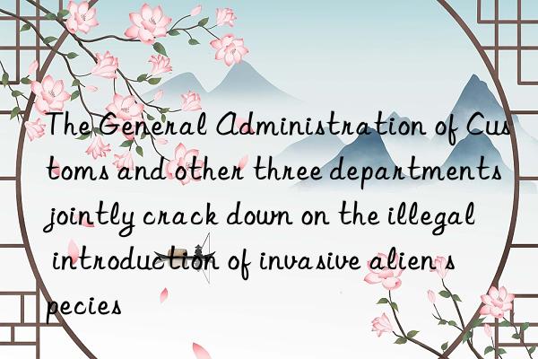 The General Administration of Customs and other three departments jointly crack down on the illegal introduction of invasive alien species