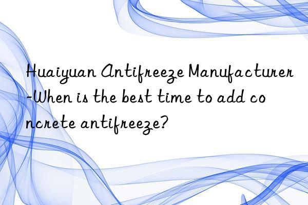 Huaiyuan Antifreeze Manufacturer-When is the best time to add concrete antifreeze?