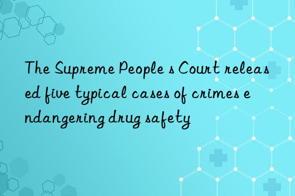 The Supreme People s Court released five typical cases of crimes endangering drug safety