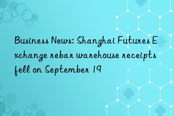 Business News: Shanghai Futures Exchange rebar warehouse receipts fell on September 19