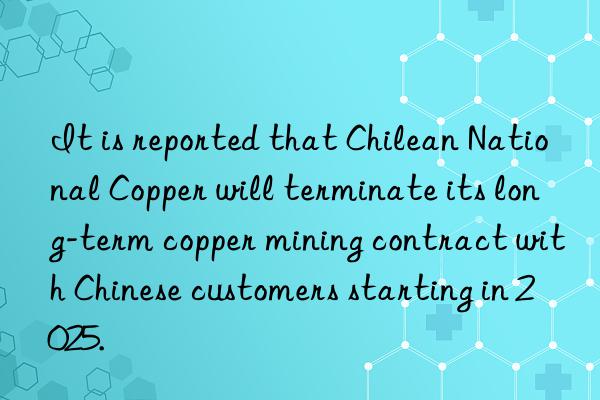 It is reported that Chilean National Copper will terminate its long-term copper mining contract with Chinese customers starting in 2025.