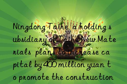 Ningdong Taihe  a holding subsidiary of Taihe New Materials  plans to increase capital by 400 million yuan to promote the construction of high-performance fiber raw material projects