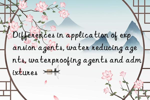 Differences in application of expansion agents, water reducing agents, waterproofing agents and admixtures