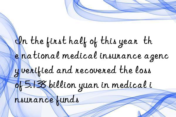 In the first half of this year  the national medical insurance agency verified and recovered the loss of 5.138 billion yuan in medical insurance funds