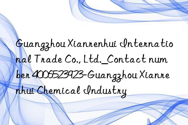 Guangzhou Xianrenhui International Trade Co., Ltd._Contact number 4006523923-Guangzhou Xianrenhui Chemical Industry