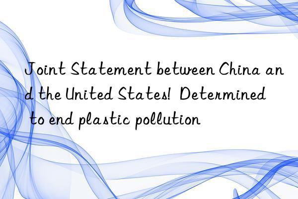 Joint Statement between China and the United States!  Determined to end plastic pollution