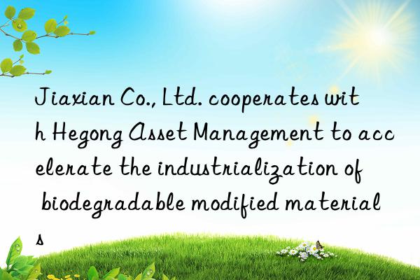 Jiaxian Co., Ltd. cooperates with Hegong Asset Management to accelerate the industrialization of biodegradable modified materials