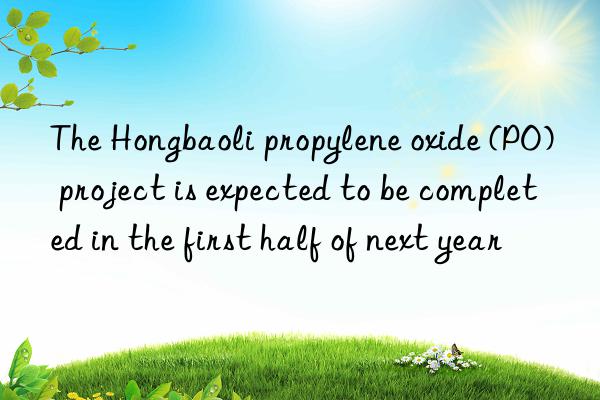 The Hongbaoli propylene oxide (PO) project is expected to be completed in the first half of next year