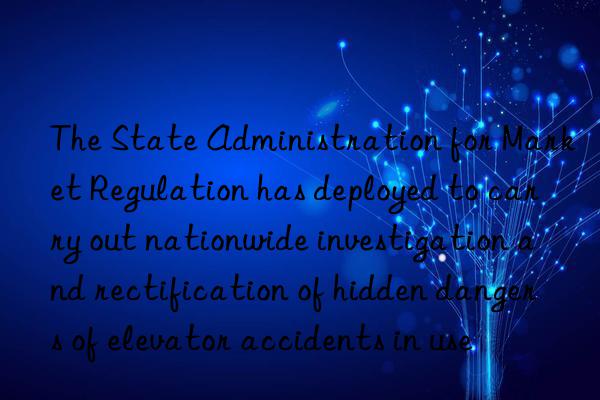 The State Administration for Market Regulation has deployed to carry out nationwide investigation and rectification of hidden dangers of elevator accidents in use