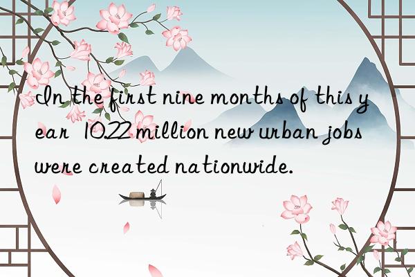 In the first nine months of this year  10.22 million new urban jobs were created nationwide.