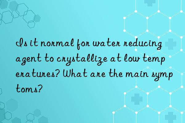 Is it normal for water reducing agent to crystallize at low temperatures? What are the main symptoms?