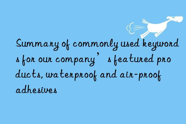 Summary of commonly used keywords for our company’s featured products, waterproof and air-proof adhesives