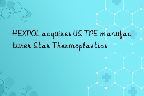 HEXPOL acquires US TPE manufacturer Star Thermoplastics