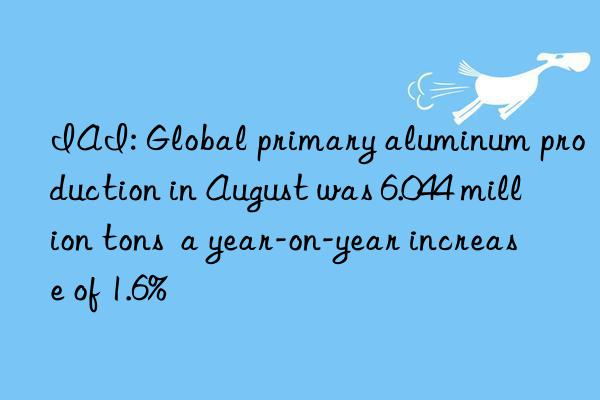 IAI: Global primary aluminum production in August was 6.044 million tons  a year-on-year increase of 1.6%