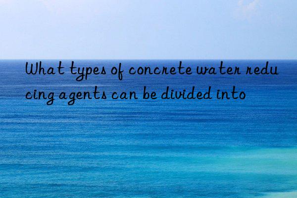 What types of concrete water reducing agents can be divided into