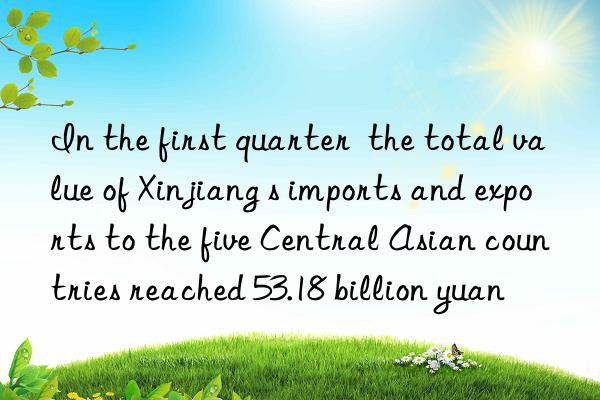 In the first quarter  the total value of Xinjiang s imports and exports to the five Central Asian countries reached 53.18 billion yuan