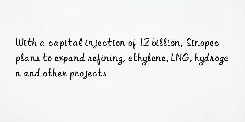 With a capital injection of 12 billion, Sinopec plans to expand refining, ethylene, LNG, hydrogen and other projects