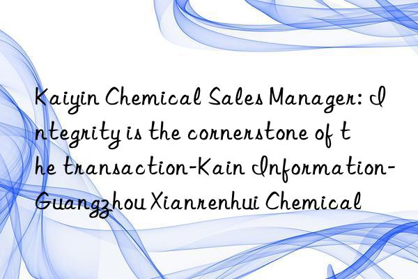 Kaiyin Chemical Sales Manager: Integrity is the cornerstone of the transaction-Kain Information-Guangzhou Xianrenhui Chemical