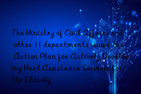 The Ministry of Civil Affairs and other 11 departments issued the  Action Plan for Actively Developing Meal Assistance Services for the Elderly