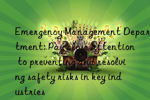 Emergency Management Department: Pay close attention to preventing and resolving safety risks in key industries