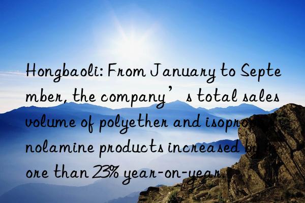 Hongbaoli: From January to September, the company’s total sales volume of polyether and isopropanolamine products increased by more than 23% year-on-year.