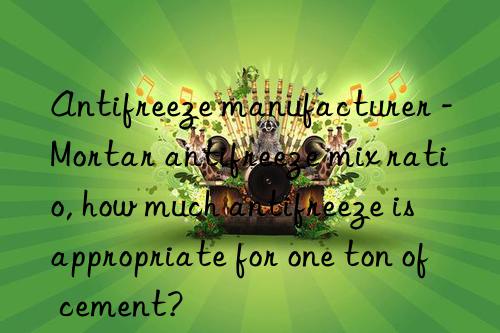 Antifreeze manufacturer - Mortar antifreeze mix ratio, how much antifreeze is appropriate for one ton of cement?