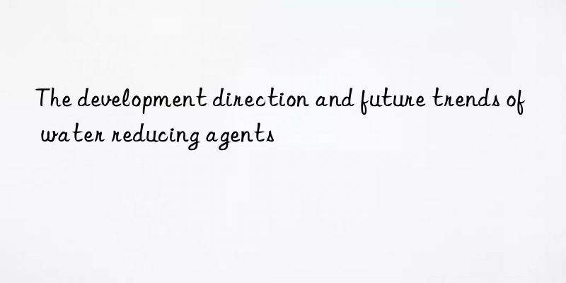 The development direction and future trends of water reducing agents