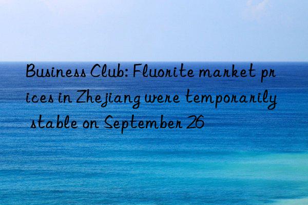 Business Club: Fluorite market prices in Zhejiang were temporarily stable on September 26