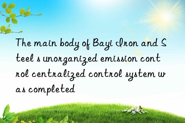 The main body of Bayi Iron and Steel s unorganized emission control centralized control system was completed