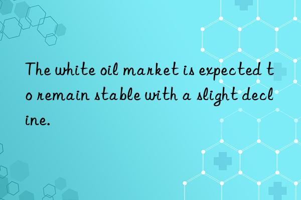 The white oil market is expected to remain stable with a slight decline.