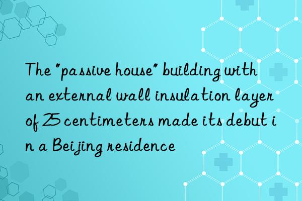 The "passive house" building with an external wall insulation layer of 25 centimeters made its debut in a Beijing residence