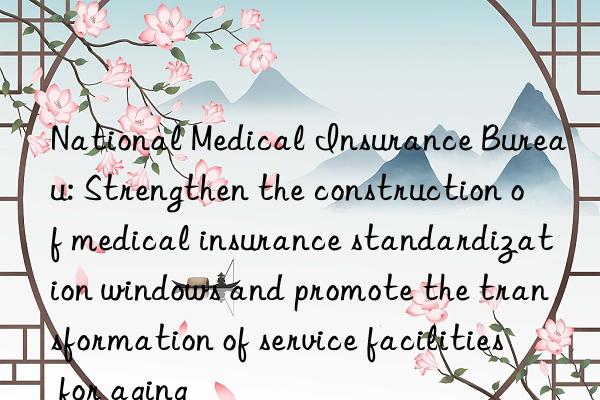 National Medical Insurance Bureau: Strengthen the construction of medical insurance standardization windows and promote the transformation of service facilities for aging