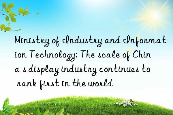 Ministry of Industry and Information Technology: The scale of China s display industry continues to rank first in the world