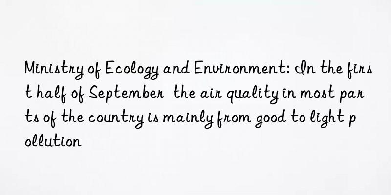 Ministry of Ecology and Environment: In the first half of September  the air quality in most parts of the country is mainly from good to light pollution