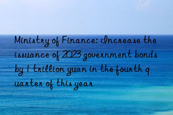 Ministry of Finance: Increase the issuance of 2023 government bonds by 1 trillion yuan in the fourth quarter of this year