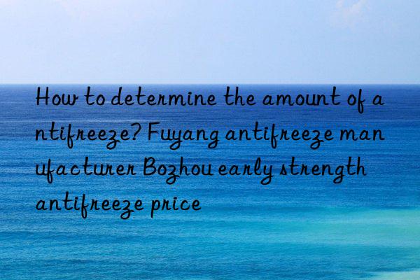 How to determine the amount of antifreeze? Fuyang antifreeze manufacturer Bozhou early strength antifreeze price