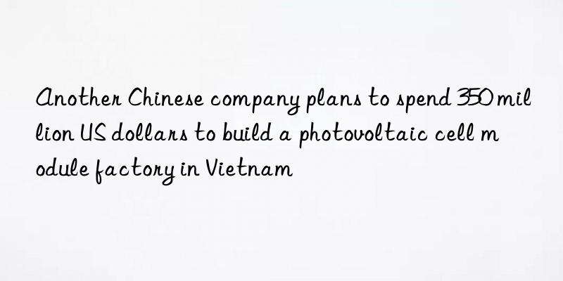 Another Chinese company plans to spend 350 million US dollars to build a photovoltaic cell module factory in Vietnam