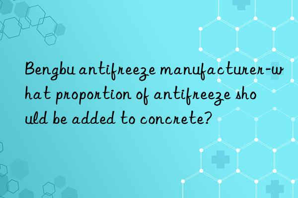 Bengbu antifreeze manufacturer-what proportion of antifreeze should be added to concrete?