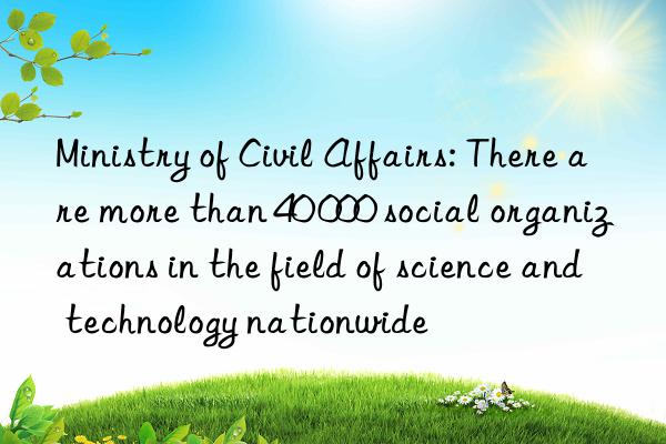 Ministry of Civil Affairs: There are more than 40 000 social organizations in the field of science and technology nationwide