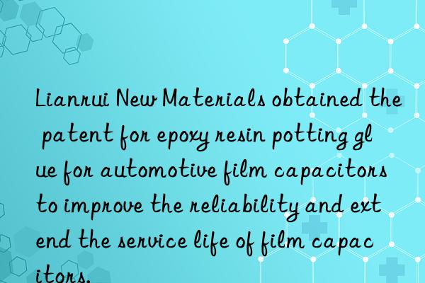 Lianrui New Materials obtained the patent for epoxy resin potting glue for automotive film capacitors to improve the reliability and extend the service life of film capacitors.