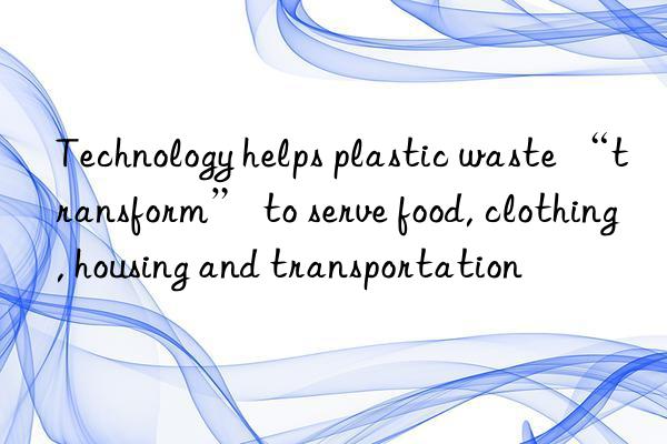 Technology helps plastic waste “transform” to serve food, clothing, housing and transportation