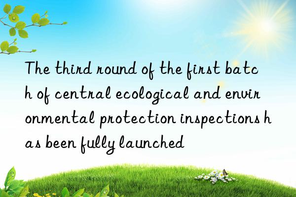 The third round of the first batch of central ecological and environmental protection inspections has been fully launched