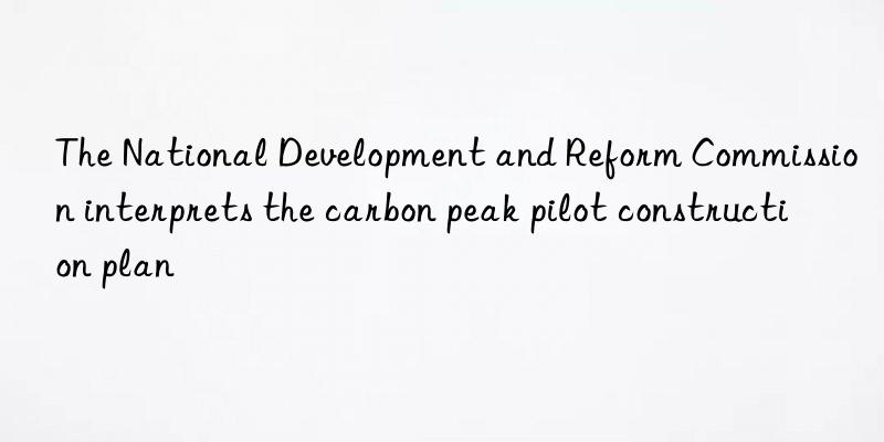 The National Development and Reform Commission interprets the carbon peak pilot construction plan