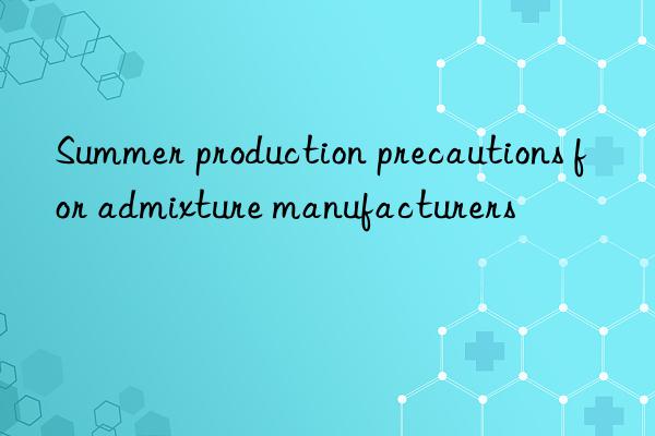 Summer production precautions for admixture manufacturers