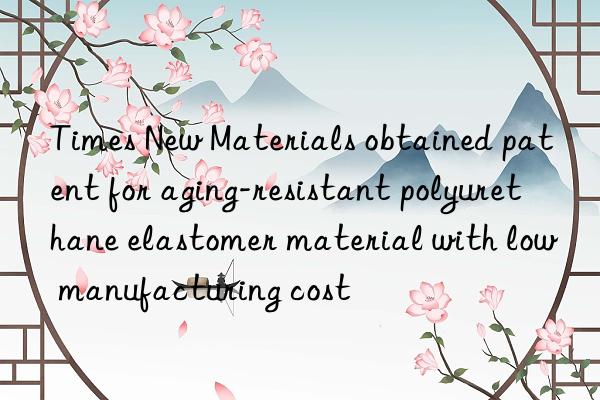 Times New Materials obtained patent for aging-resistant polyurethane elastomer material with low manufacturing cost