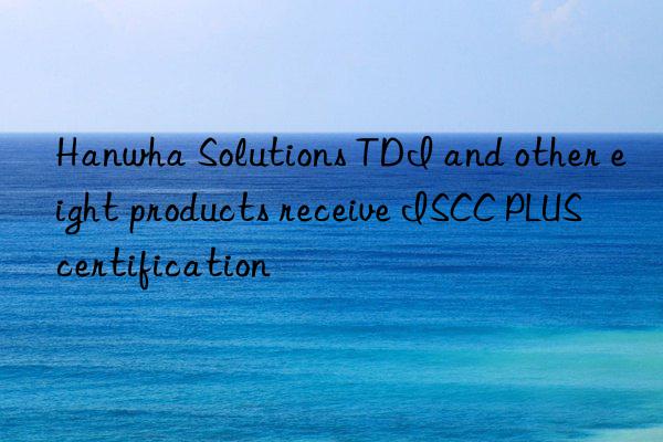 Hanwha Solutions TDI and other eight products receive ISCC PLUS certification