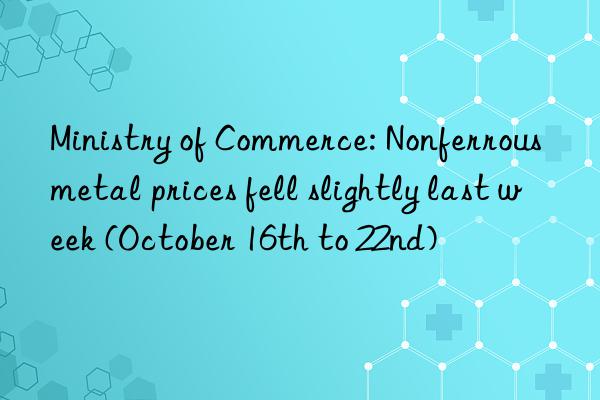 Ministry of Commerce: Nonferrous metal prices fell slightly last week (October 16th to 22nd)