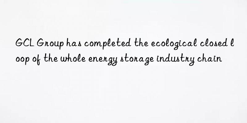 GCL Group has completed the ecological closed loop of the whole energy storage industry chain